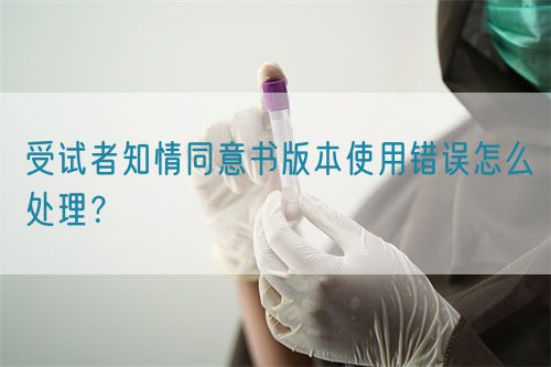 受試者知情同意書版本使用錯(cuò)誤怎么處理？(圖1)
