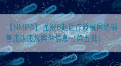 【NMPA】通報6起醫(yī)療器械網(wǎng)絡銷售違法違規(guī)案件信息（第五批）