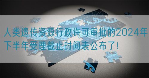 人類遺傳資源行政許可審批的2024年下半年受理截止時間表公布了！(圖1)