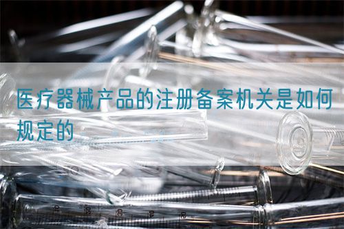 醫(yī)療器械產(chǎn)品的注冊備案機(jī)關(guān)是如何規(guī)定的(圖1)