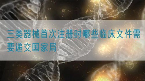 三類器械首次注冊(cè)時(shí)哪些臨床文件需要遞交國(guó)家局(圖1)