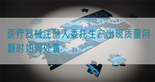 醫(yī)療器械注冊人委托生產(chǎn)出現(xiàn)質(zhì)量問題時如何處置(圖1)