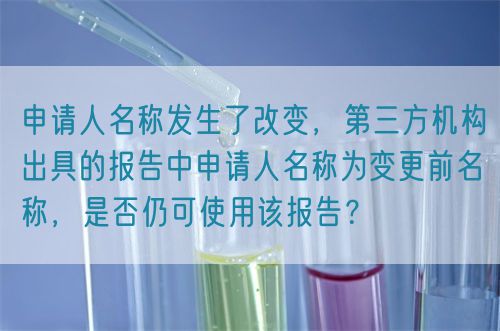 申請人名稱發(fā)生了改變，第三方機(jī)構(gòu)出具的報(bào)告中申請人名稱為變更前名稱，是否仍可使用該報(bào)告？(圖1)