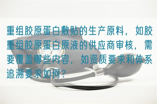 重組膠原蛋白敷貼的生產(chǎn)原料，如膠重組膠原蛋白原液的供應(yīng)商審核，需要覆蓋哪些內(nèi)容，如資質(zhì)要求和體系追溯要求如何？(圖1)