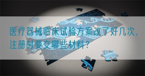 醫(yī)療器械臨床試驗(yàn)方案改了好幾次，注冊(cè)時(shí)要交哪些材料？(圖1)