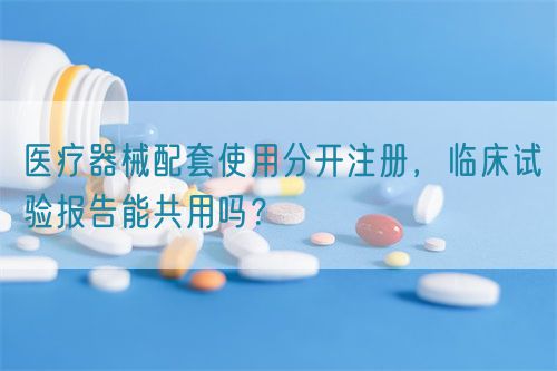 醫(yī)療器械配套使用分開注冊，臨床試驗報告能共用嗎？(圖1)