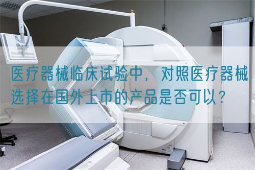 醫(yī)療器械臨床試驗中，對照醫(yī)療器械選擇在國外上市的產(chǎn)品是否可以？(圖1)