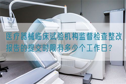 醫(yī)療器械臨床試驗機構(gòu)監(jiān)督檢查整改報告的提交時限有多少個工作日？(圖1)