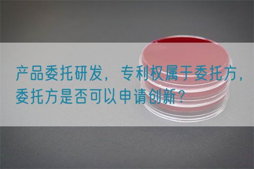 產品委托研發(fā)，專利權屬于委托方，委托方是否可以申請創(chuàng)新？(圖1)