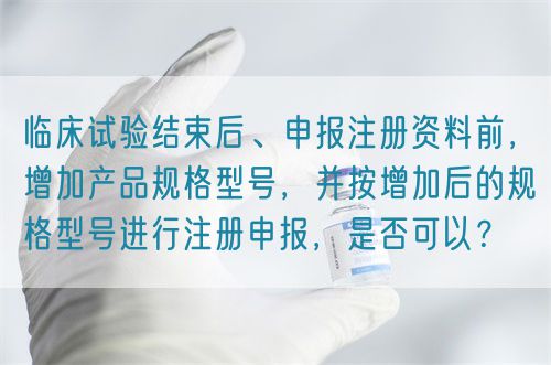 臨床試驗(yàn)結(jié)束后、申報(bào)注冊(cè)資料前，增加產(chǎn)品規(guī)格型號(hào)，并按增加后的規(guī)格型號(hào)進(jìn)行注冊(cè)申報(bào)，是否可以？(圖1)